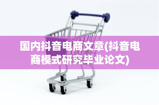 国内抖音电商文章(抖音电商模式研究毕业论文)