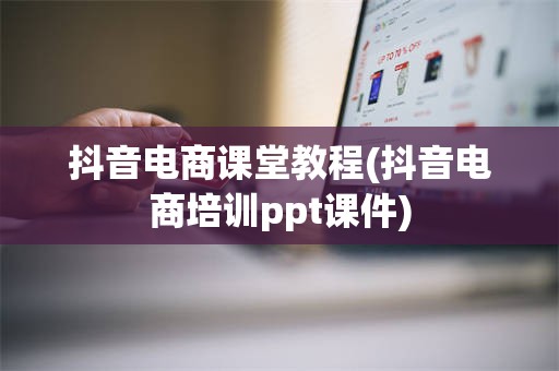 抖音电商课堂教程(抖音电商培训ppt课件)