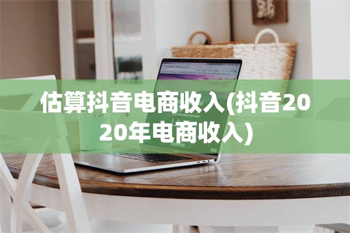 估算抖音电商收入(抖音2020年电商收入)