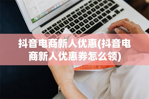 抖音电商新人优惠(抖音电商新人优惠券怎么领)