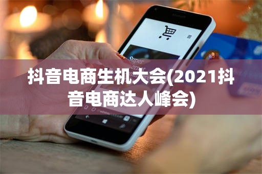 抖音电商生机大会(2021抖音电商达人峰会)