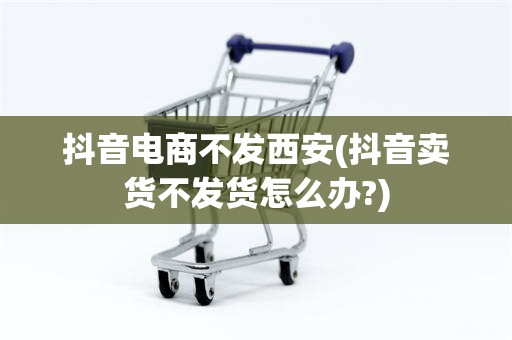 抖音电商不发西安(抖音卖货不发货怎么办?)