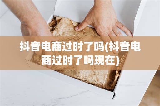 抖音电商过时了吗(抖音电商过时了吗现在)