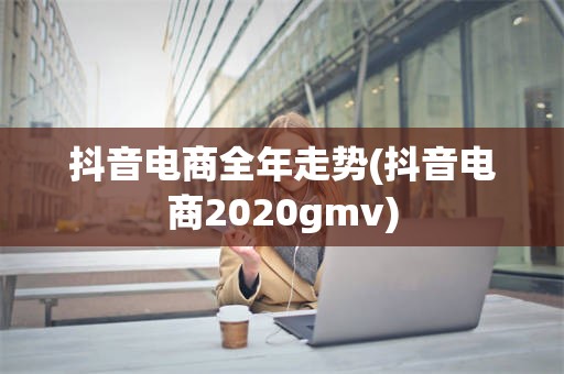 抖音电商全年走势(抖音电商2020gmv)