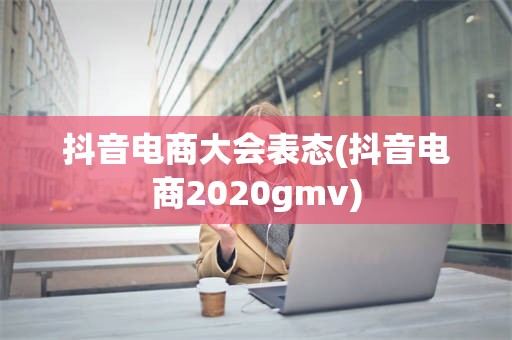 抖音电商大会表态(抖音电商2020gmv)