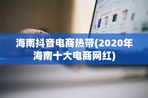 海南抖音电商热带(2020年海南十大电商网红)