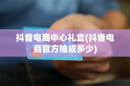 抖音电商中心礼盒(抖音电商官方抽成多少)