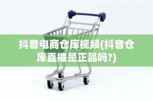 抖音电商仓库视频(抖音仓库直播是正品吗?)