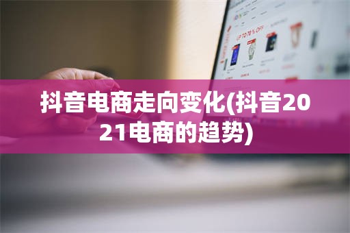 抖音电商走向变化(抖音2021电商的趋势)