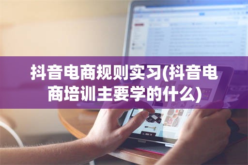 抖音电商规则实习(抖音电商培训主要学的什么)