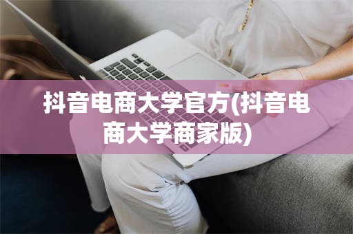 抖音电商大学官方(抖音电商大学商家版)