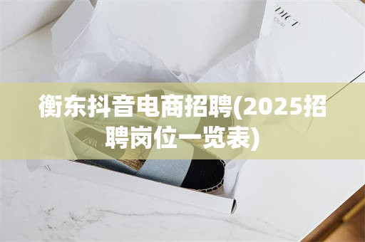 衡东抖音电商招聘(2025招聘岗位一览表)