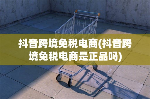 抖音跨境免税电商(抖音跨境免税电商是正品吗)