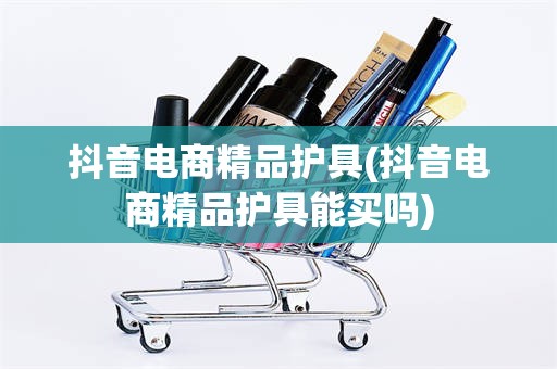 抖音电商精品护具(抖音电商精品护具能买吗)