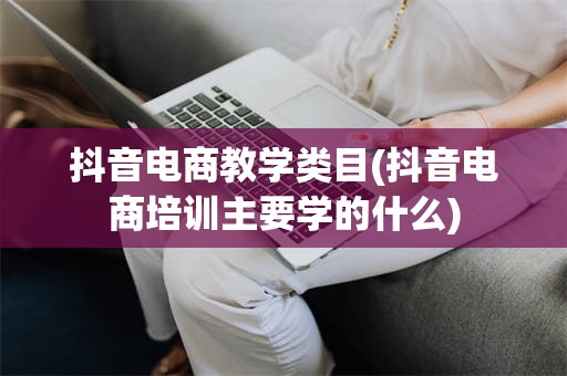 抖音电商教学类目(抖音电商培训主要学的什么)