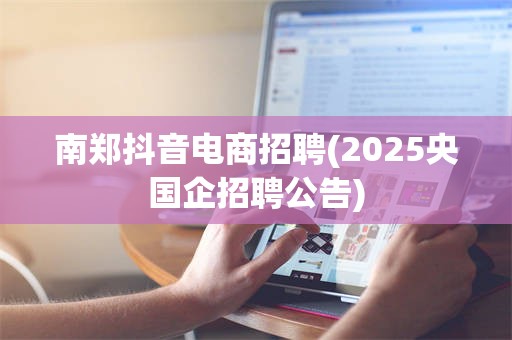 南郑抖音电商招聘(2025央国企招聘公告)