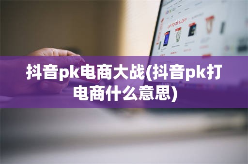 抖音pk电商大战(抖音pk打电商什么意思)