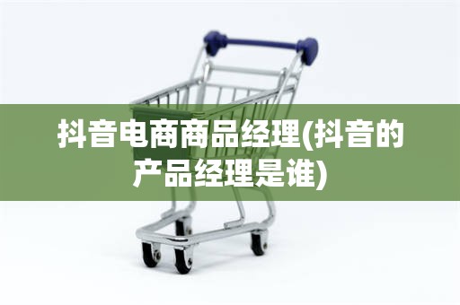 抖音电商商品经理(抖音的产品经理是谁)