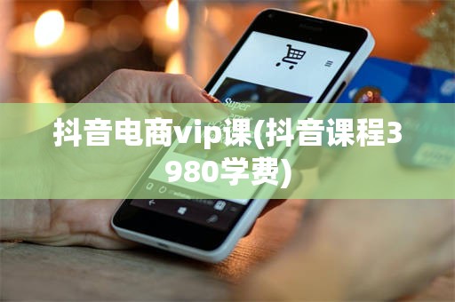 抖音电商vip课(抖音课程3980学费)