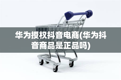 华为授权抖音电商(华为抖音商品是正品吗)