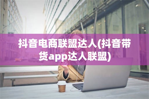 抖音电商联盟达人(抖音带货app达人联盟)