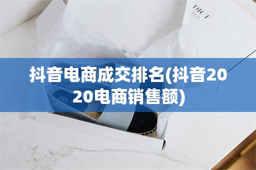 抖音电商成交排名(抖音2020电商销售额)