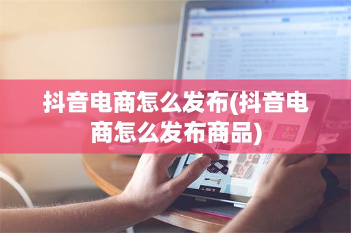 抖音电商怎么发布(抖音电商怎么发布商品)