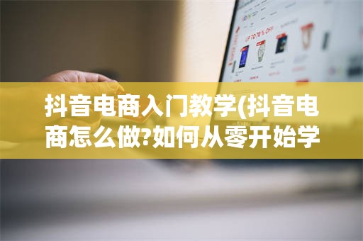 抖音电商入门教学(抖音电商怎么做?如何从零开始学做电商赚钱)