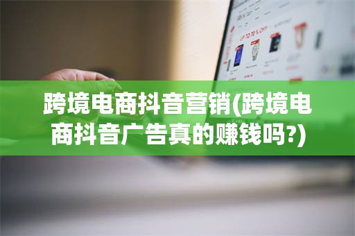 跨境电商抖音营销(跨境电商抖音广告真的赚钱吗?)