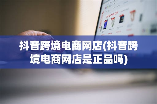 抖音跨境电商网店(抖音跨境电商网店是正品吗)