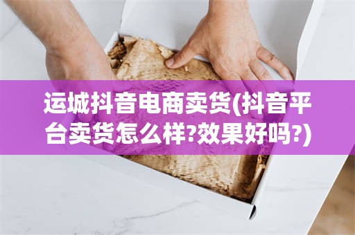 运城抖音电商卖货(抖音平台卖货怎么样?效果好吗?)