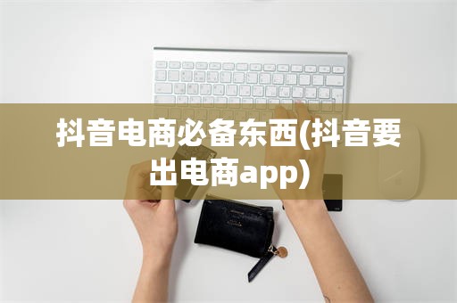 抖音电商必备东西(抖音要出电商app)