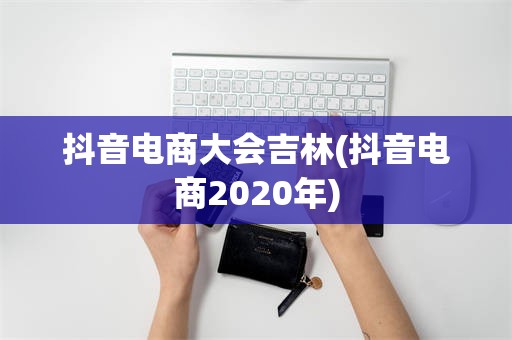 抖音电商大会吉林(抖音电商2020年)