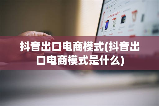 抖音出口电商模式(抖音出口电商模式是什么)