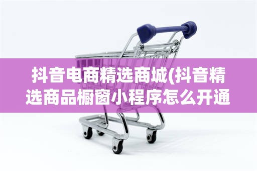 抖音电商精选商城(抖音精选商品橱窗小程序怎么开通)