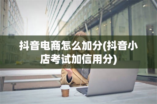 抖音电商怎么加分(抖音小店考试加信用分)