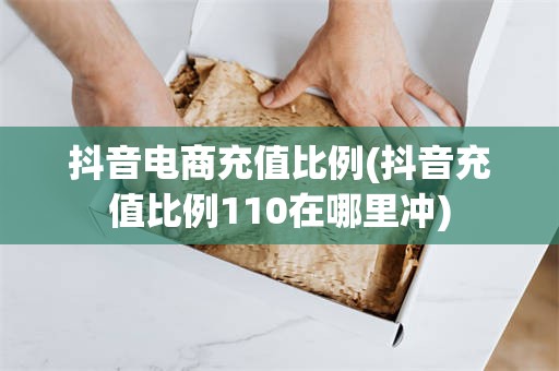 抖音电商充值比例(抖音充值比例110在哪里冲)