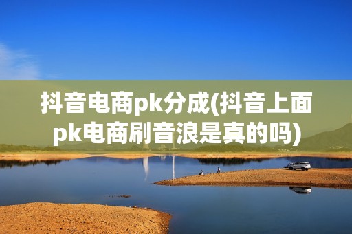 抖音电商pk分成(抖音上面pk电商刷音浪是真的吗)