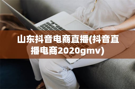 山东抖音电商直播(抖音直播电商2020gmv)