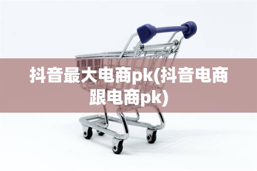 抖音最大电商pk(抖音电商跟电商pk)