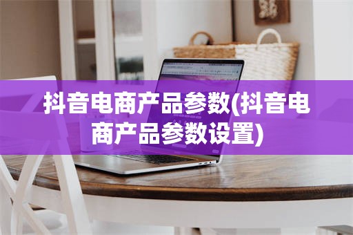 抖音电商产品参数(抖音电商产品参数设置)