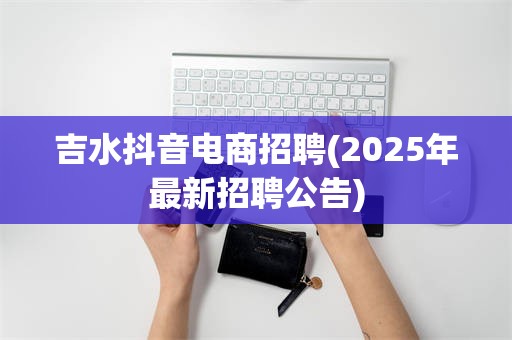 吉水抖音电商招聘(2025年最新招聘公告)