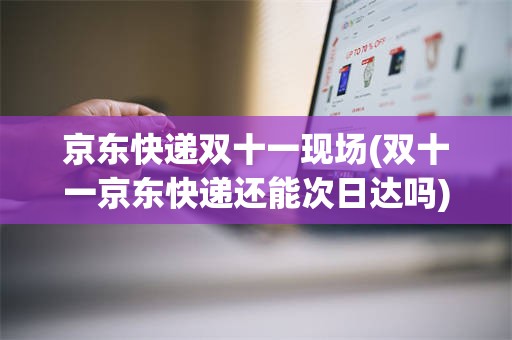 京东快递双十一现场(双十一京东快递还能次日达吗)