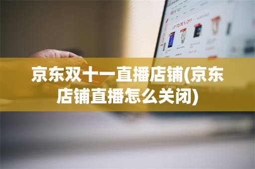 京东双十一直播店铺(京东店铺直播怎么关闭)