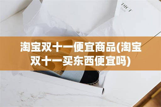 淘宝双十一便宜商品(淘宝双十一买东西便宜吗)