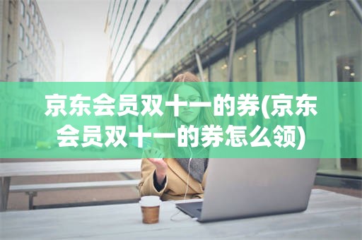 京东会员双十一的券(京东会员双十一的券怎么领)