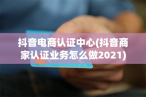 抖音电商认证中心(抖音商家认证业务怎么做2021)