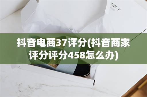 抖音电商37评分(抖音商家评分评分458怎么办)