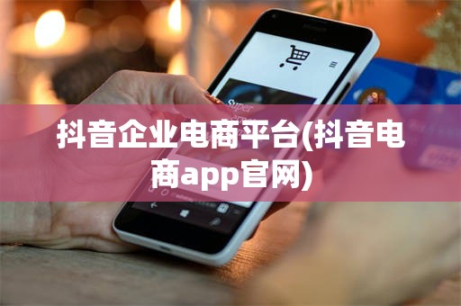 抖音企业电商平台(抖音电商app官网)