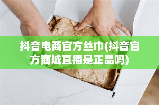 抖音电商官方丝巾(抖音官方商城直播是正品吗)